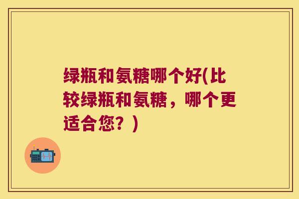 绿瓶和氨糖哪个好(比较绿瓶和氨糖，哪个更适合您？)