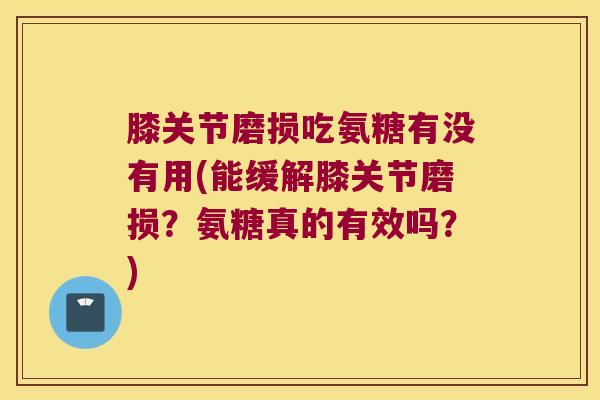 膝关节磨损吃氨糖有没有用(能缓解膝关节磨损？氨糖真的有效吗？)