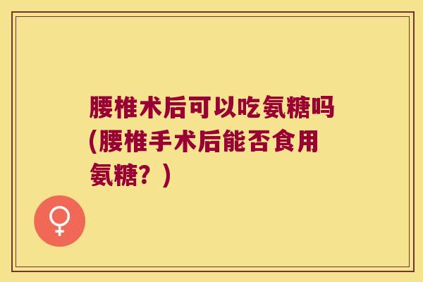腰椎术后可以吃氨糖吗(腰椎手术后能否食用氨糖？)