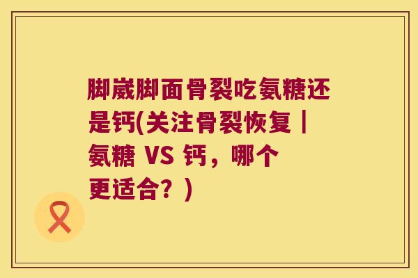脚崴脚面骨裂吃氨糖还是钙(关注骨裂恢复|氨糖 VS 钙,哪个更适合?) 脚崴脚面骨裂吃氨糖还是钙(关注骨裂恢复|氨糖 VS 钙,哪个更适合?)
