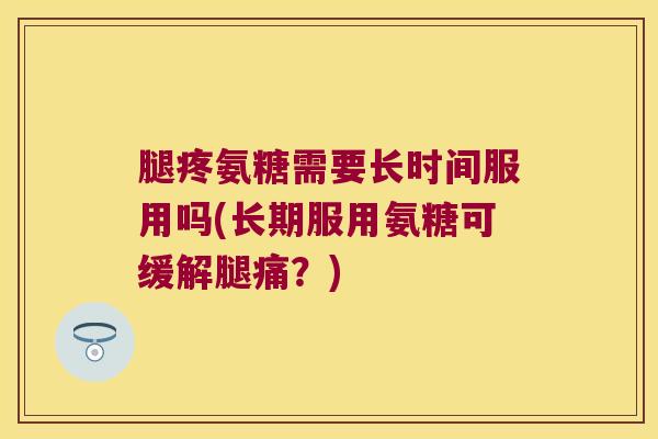 腿疼氨糖需要长时间服用吗(长期服用氨糖可缓解腿痛?) 腿疼氨糖需要长时间服用吗(长期服用氨糖可缓解腿痛?)