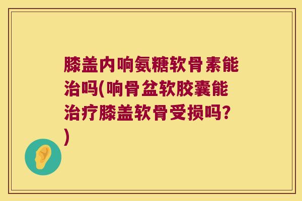 膝盖内响氨糖软骨素能吗(响骨盆软胶囊能膝盖软骨受损吗？)