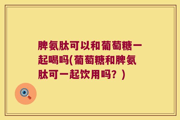 脾氨肽可以和葡萄糖一起喝吗(葡萄糖和脾氨肽可一起饮用吗？)