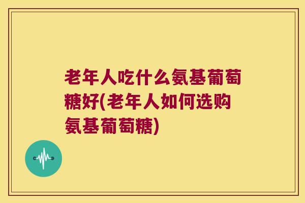 老年人吃什么氨基葡萄糖好(老年人如何选购氨基葡萄糖) 老年人吃什么氨基葡萄糖好(老年人如何选购氨基葡萄糖)