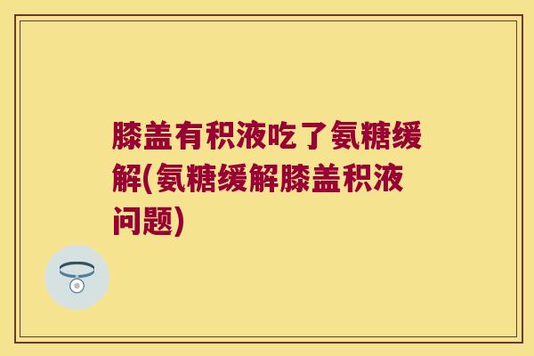 膝盖有积液吃了氨糖缓解(氨糖缓解膝盖积液问题)