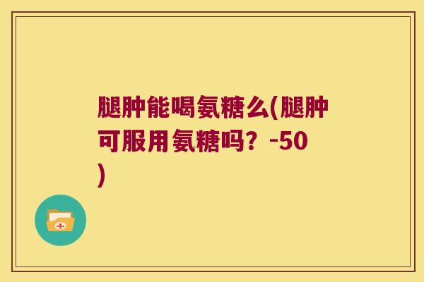 腿肿能喝氨糖么(腿肿可服用氨糖吗?-50) 腿肿能喝氨糖么(腿肿可服用氨糖吗?-50)