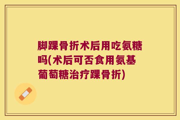 脚踝术后用吃氨糖吗(术后可否食用氨基葡萄糖踝) 脚踝术后用吃氨糖吗(术后可否食用氨基葡萄糖踝)