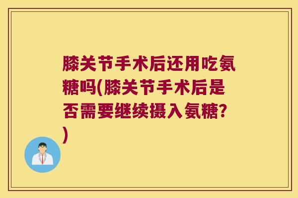 膝关节手术后还用吃氨糖吗(膝关节手术后是否需要继续摄入氨糖？)