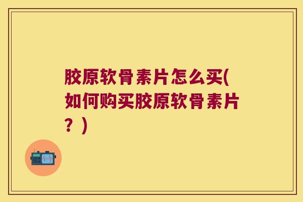 胶原软骨素片怎么买(如何购买胶原软骨素片?) 胶原软骨素片怎么买(如何购买胶原软骨素片?)