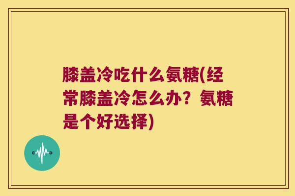 膝盖冷吃什么氨糖(经常膝盖冷怎么办?氨糖是个好选择) 膝盖冷吃什么氨糖(经常膝盖冷怎么办?氨糖是个好选择)