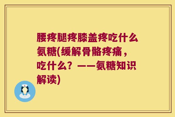 腰疼腿疼膝盖疼吃什么氨糖(缓解骨骼，吃什么？——氨糖知识解读)