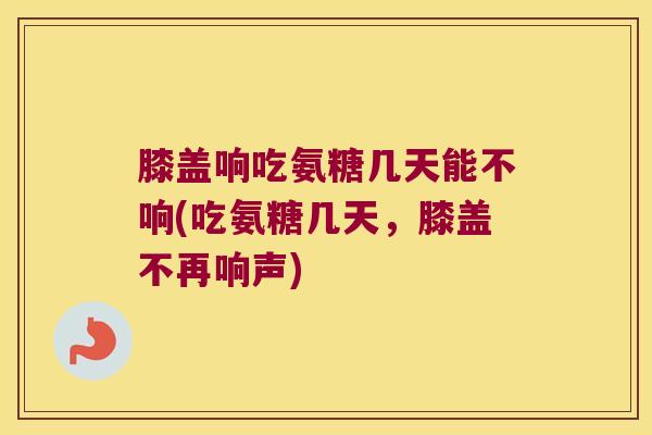 膝盖响吃氨糖几天能不响(吃氨糖几天，膝盖不再响声)