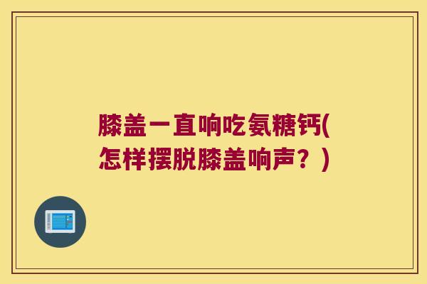 膝盖一直响吃氨糖钙(怎样摆脱膝盖响声?) 膝盖一直响吃氨糖钙(怎样摆脱膝盖响声?)