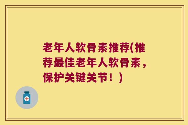 老年人软骨素推荐(推荐佳老年人软骨素，保护关键关节！)