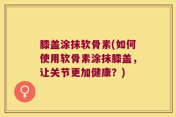 膝盖涂抹软骨素(如何使用软骨素涂抹膝盖，让关节更加健康？)