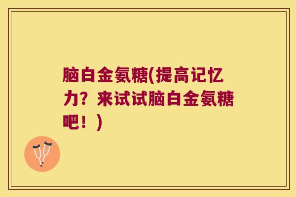 脑白金氨糖(提高记忆力？来试试脑白金氨糖吧！)