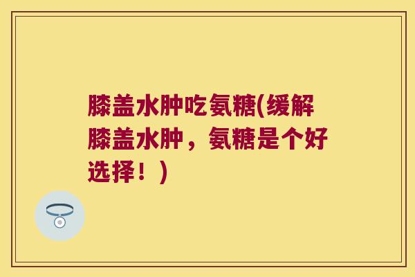 膝盖水肿吃氨糖(缓解膝盖水肿，氨糖是个好选择！)