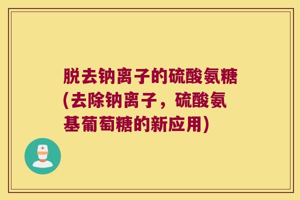 脱去钠离子的硫酸氨糖(去除钠离子,硫酸氨基葡萄糖的新应用) 脱去钠离子的硫酸氨糖(去除钠离子,硫酸氨基葡萄糖的新应用)
