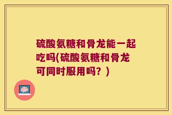 硫酸氨糖和骨龙能一起吃吗(硫酸氨糖和骨龙可同时服用吗？)