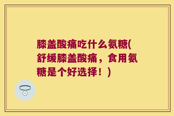 膝盖酸痛吃什么氨糖(舒缓膝盖酸痛,食用氨糖是个好选择!) 膝盖酸痛吃什么氨糖(舒缓膝盖酸痛,食用氨糖是个好选择!)