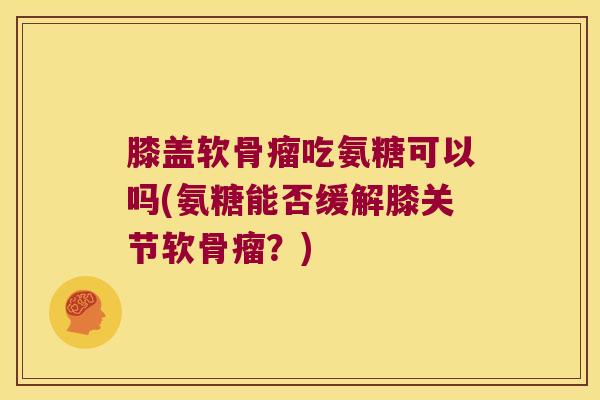 膝盖软骨瘤吃氨糖可以吗(氨糖能否缓解膝关节软骨瘤?) 膝盖软骨瘤吃氨糖可以吗(氨糖能否缓解膝关节软骨瘤?)