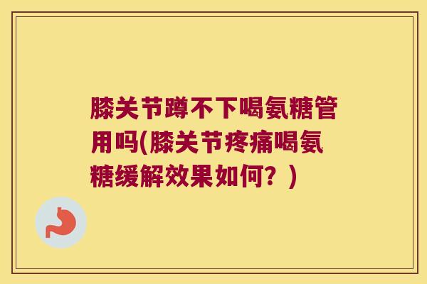 膝关节蹲不下喝氨糖管用吗(膝关节喝氨糖缓解效果如何？)