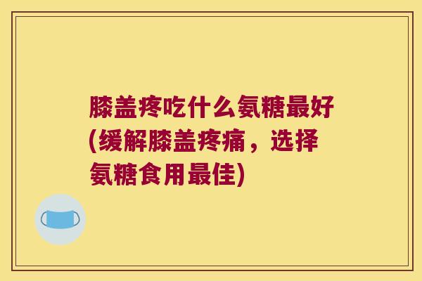 膝盖疼吃什么氨糖好(缓解膝盖，选择氨糖食用佳)