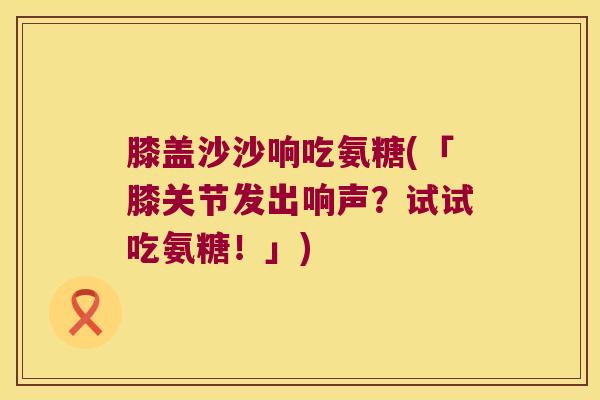 膝盖沙沙响吃氨糖(「膝关节发出响声？试试吃氨糖！」)