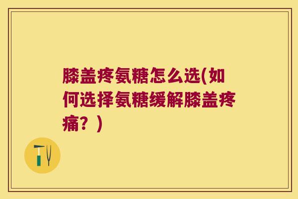 膝盖疼氨糖怎么选(如何选择氨糖缓解膝盖？)