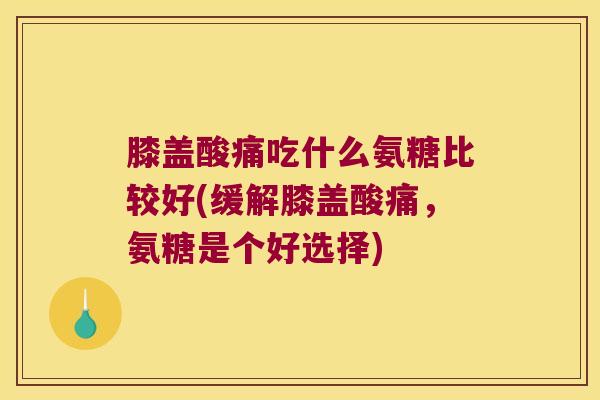 膝盖酸痛吃什么氨糖比较好(缓解膝盖酸痛,氨糖是个好选择) 膝盖酸痛吃什么氨糖比较好(缓解膝盖酸痛,氨糖是个好选择)