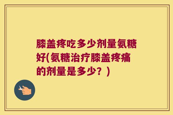 膝盖疼吃多少剂量氨糖好(氨糖膝盖的剂量是多少？)