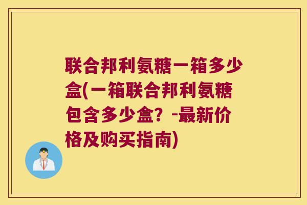联合邦利氨糖一箱多少盒(一箱联合邦利氨糖包含多少盒？-新价格及购买指南)