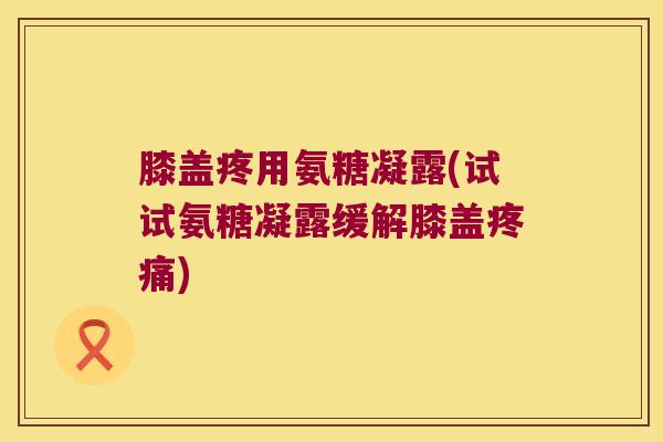 膝盖疼用氨糖凝露(试试氨糖凝露缓解膝盖) 膝盖疼用氨糖凝露(试试氨糖凝露缓解膝盖)