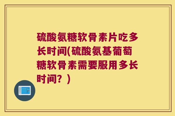 硫酸氨糖软骨素片吃多长时间(硫酸氨基葡萄糖软骨素需要服用多长时间?) 硫酸氨糖软骨素片吃多长时间(硫酸氨基葡萄糖软骨素需要服用多长时间?)