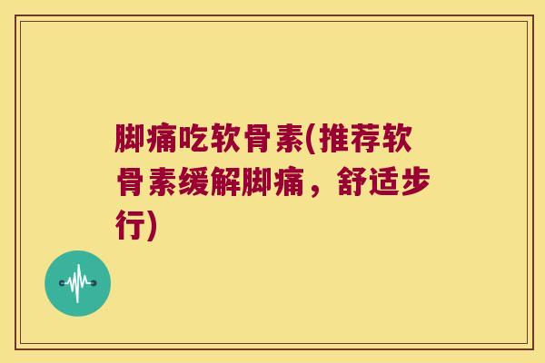脚痛吃软骨素(推荐软骨素缓解脚痛，舒适步行)
