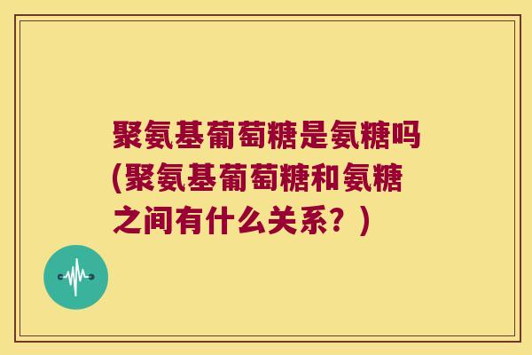 聚氨基葡萄糖是氨糖吗(聚氨基葡萄糖和氨糖之间有什么关系？)