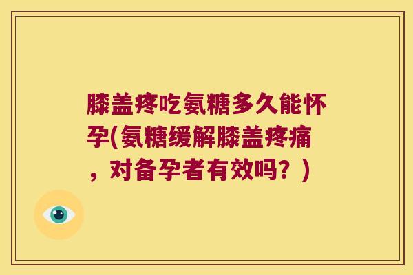 膝盖疼吃氨糖多久能怀孕(氨糖缓解膝盖,对备孕者有效吗?) 膝盖疼吃氨糖多久能怀孕(氨糖缓解膝盖,对备孕者有效吗?)