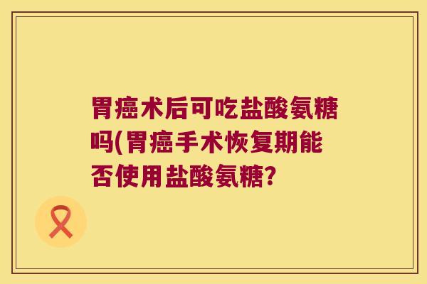 胃术后可吃盐酸氨糖吗(胃手术恢复期能否使用盐酸氨糖? 胃术后可吃盐酸氨糖吗(胃手术恢复期能否使用盐酸氨糖?