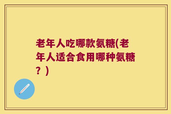 老年人吃哪款氨糖(老年人适合食用哪种氨糖？)