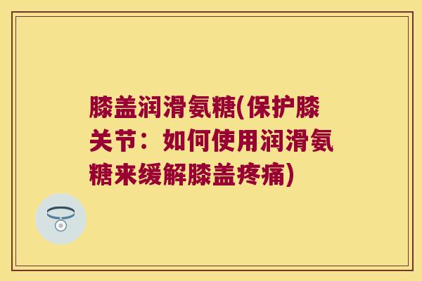 膝盖润滑氨糖(保护膝关节:如何使用润滑氨糖来缓解膝盖) 膝盖润滑氨糖(保护膝关节:如何使用润滑氨糖来缓解膝盖)