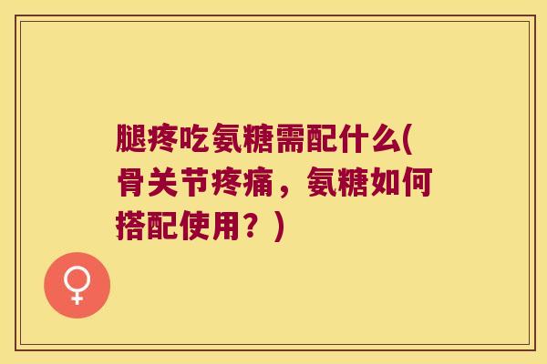 腿疼吃氨糖需配什么(骨关节，氨糖如何搭配使用？)
