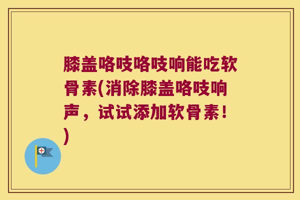 膝盖咯吱咯吱响能吃软骨素(消除膝盖咯吱响声，试试添加软骨素！)