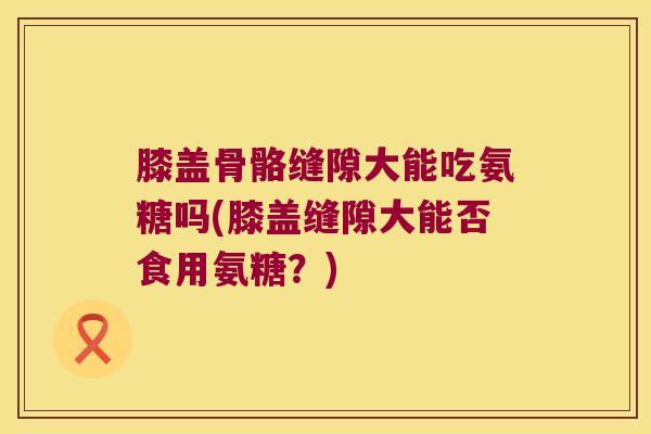 膝盖骨骼缝隙大能吃氨糖吗(膝盖缝隙大能否食用氨糖?) 膝盖骨骼缝隙大能吃氨糖吗(膝盖缝隙大能否食用氨糖?)