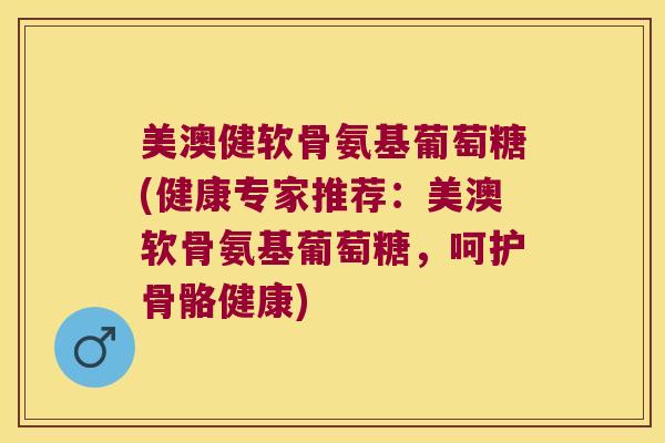 美澳健软骨氨基葡萄糖(健康专家推荐：美澳软骨氨基葡萄糖，呵护骨骼健康)