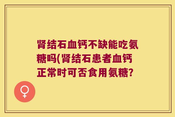 结石钙不缺能吃氨糖吗(结石患者钙正常时可否食用氨糖? 结石钙不缺能吃氨糖吗(结石患者钙正常时可否食用氨糖?
