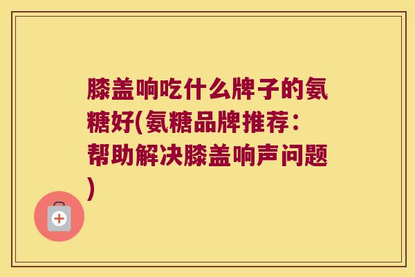 膝盖响吃什么牌子的氨糖好(氨糖品牌推荐:帮助解决膝盖响声问题) 膝盖响吃什么牌子的氨糖好(氨糖品牌推荐:帮助解决膝盖响声问题)