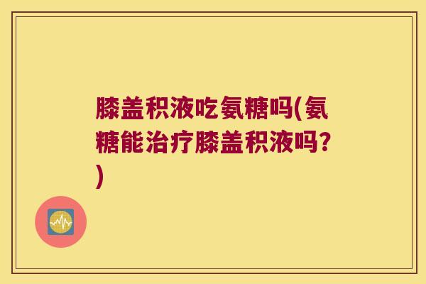 膝盖积液吃氨糖吗(氨糖能膝盖积液吗？)