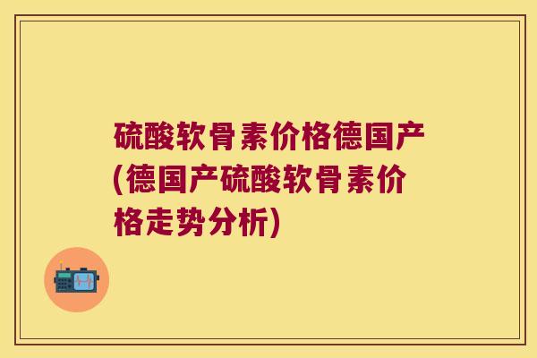 硫酸软骨素价格德国产(德国产硫酸软骨素价格走势分析) 硫酸软骨素价格德国产(德国产硫酸软骨素价格走势分析)