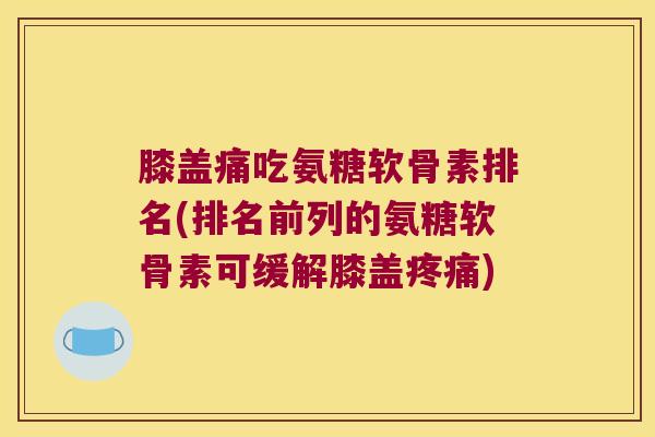 膝盖痛吃氨糖软骨素排名(排名前列的氨糖软骨素可缓解膝盖)