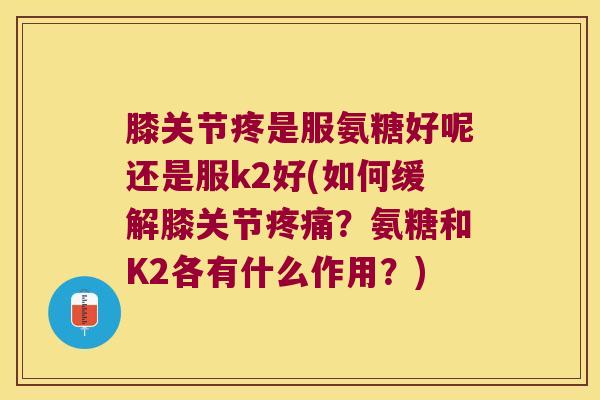 膝关节疼是服氨糖好呢还是服k2好(如何缓解膝关节?氨糖和K2各有什么作用?) 膝关节疼是服氨糖好呢还是服k2好(如何缓解膝关节?氨糖和K2各有什么作用?)